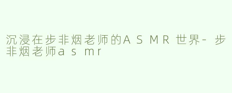 沉浸在步非烟老师的ASMR世界-步非烟老师asmr