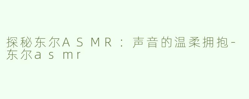 探秘东尔ASMR：声音的温柔拥抱-东尔asmr