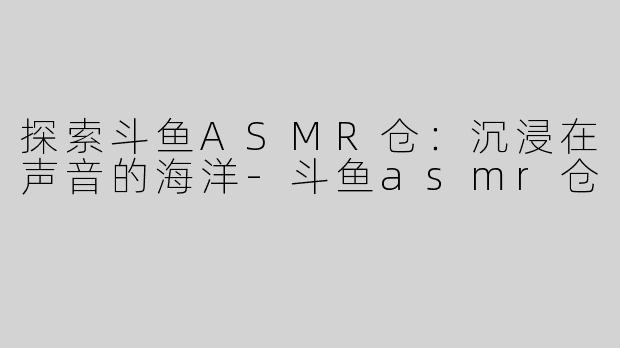 探索斗鱼ASMR仓：沉浸在声音的海洋-斗鱼asmr仓