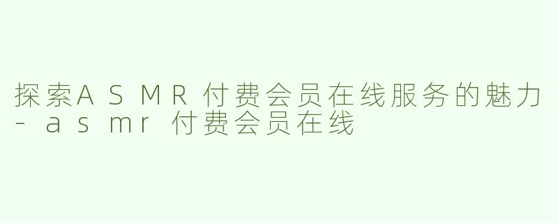 探索ASMR付费会员在线服务的魅力-asmr付费会员在线