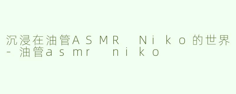 沉浸在油管ASMR Niko的世界-油管asmr niko