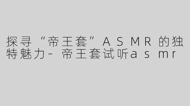 探寻“帝王套”ASMR的独特魅力-帝王套试听asmr