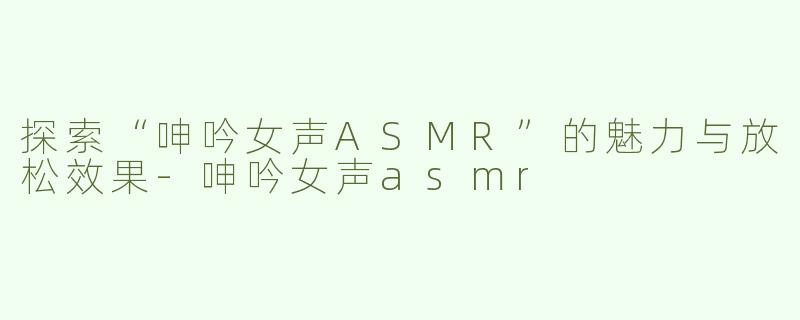 探索“呻吟女声ASMR”的魅力与放松效果-呻吟女声asmr