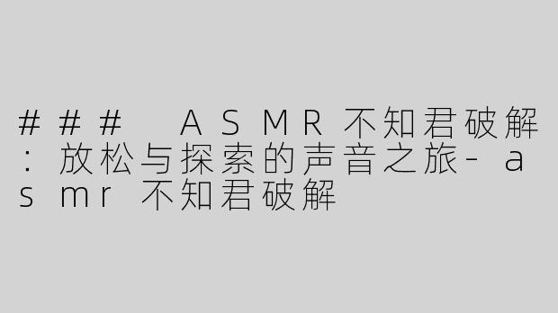 ### ASMR不知君破解：放松与探索的声音之旅-asmr不知君破解