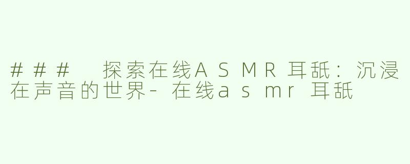 ### 探索在线ASMR耳舐：沉浸在声音的世界-在线asmr耳舐