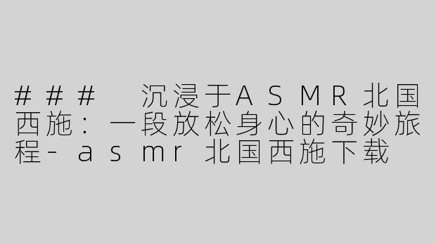 ### 沉浸于ASMR北国西施：一段放松身心的奇妙旅程-asmr北国西施下载
