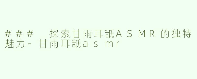 ### 探索甘雨耳舐ASMR的独特魅力-甘雨耳舐asmr