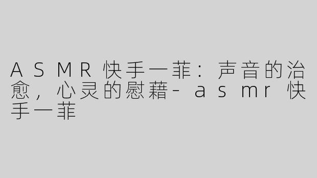 ASMR快手一菲：声音的治愈，心灵的慰藉-asmr快手一菲