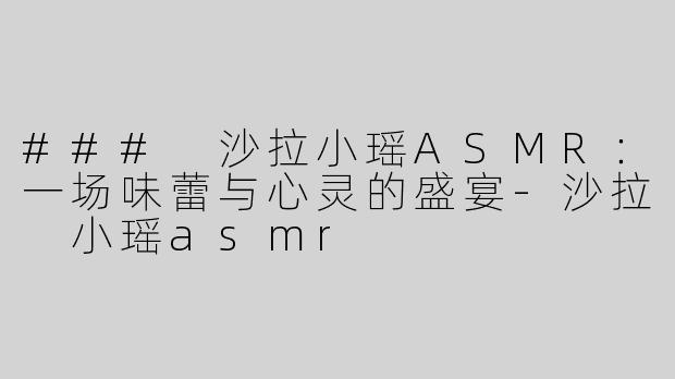 ### 沙拉小瑶ASMR：一场味蕾与心灵的盛宴-沙拉 小瑶asmr