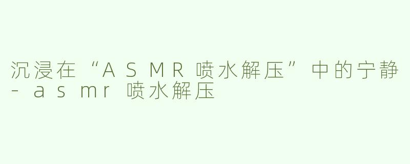 沉浸在“ASMR喷水解压”中的宁静-asmr喷水解压