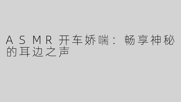 ASMR开车娇喘：畅享神秘的耳边之声