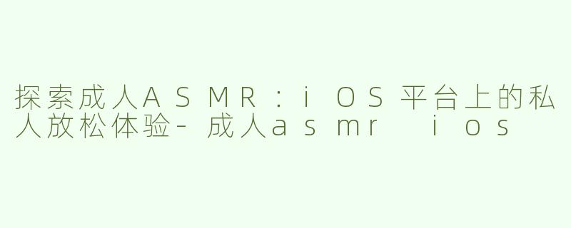 探索成人ASMR：iOS平台上的私人放松体验-成人asmr ios