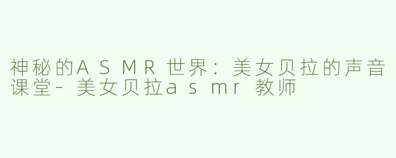 神秘的ASMR世界：美女贝拉的声音课堂