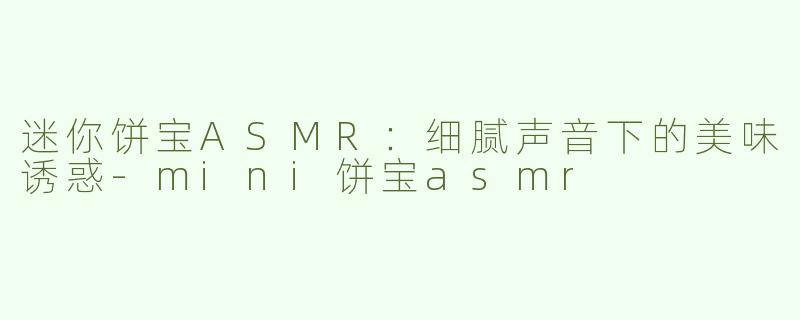 迷你饼宝ASMR：细腻声音下的美味诱惑-mini饼宝asmr