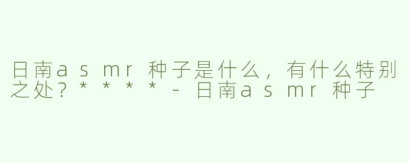 日南asmr种子是什么，有什么特别之处？****