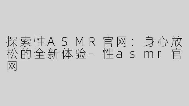 探索性ASMR官网：身心放松的全新体验-性asmr官网