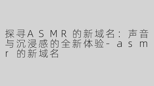 探寻ASMR的新域名：声音与沉浸感的全新体验-asmr的新域名