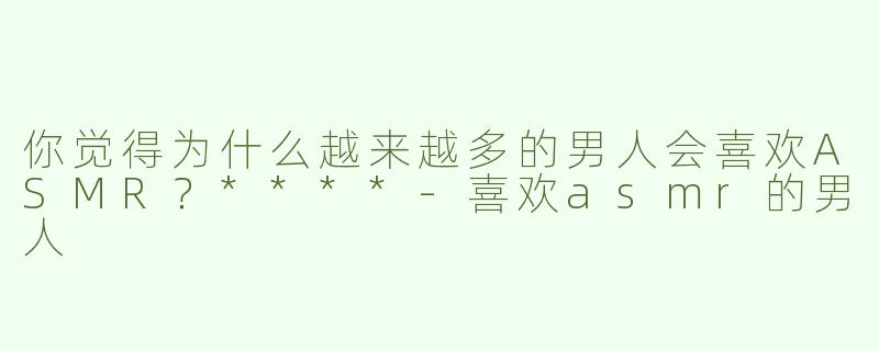 你觉得为什么越来越多的男人会喜欢ASMR？****