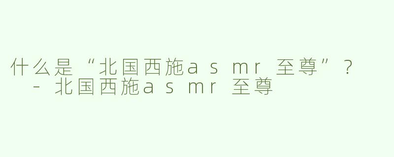 什么是“北国西施asmr至尊”？  