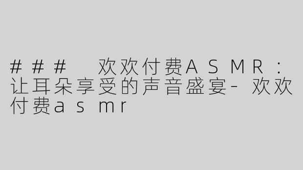 ### 欢欢付费ASMR：让耳朵享受的声音盛宴-欢欢付费asmr