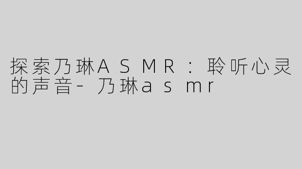 探索乃琳ASMR：聆听心灵的声音-乃琳asmr