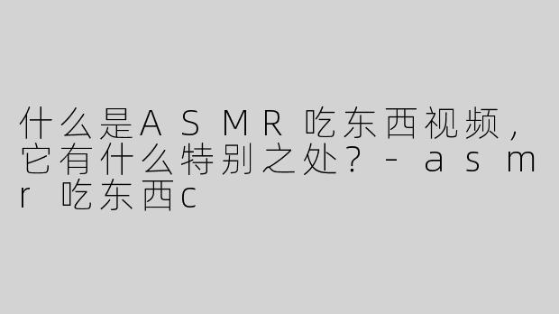 什么是ASMR吃东西视频，它有什么特别之处？-asmr吃东西c