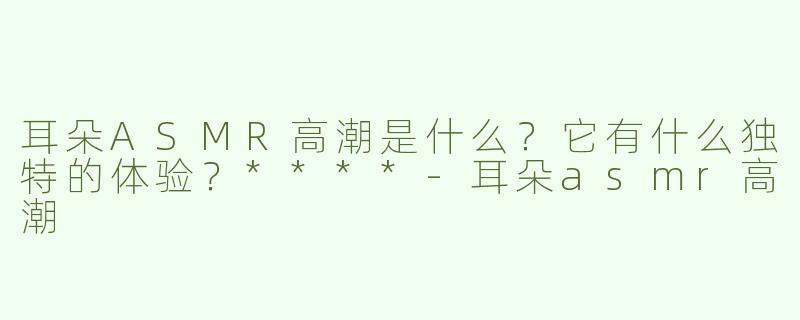 耳朵ASMR高潮是什么？它有什么独特的体验？****