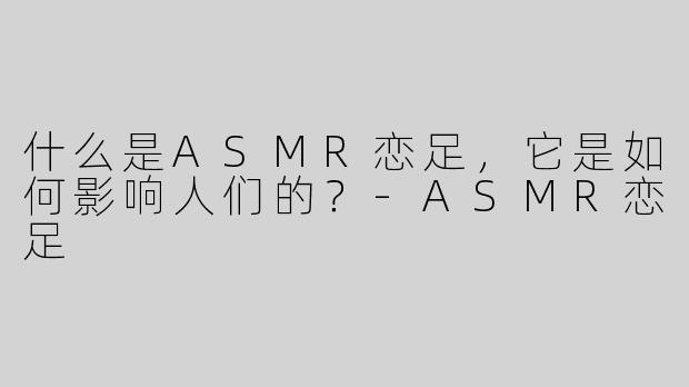 什么是ASMR恋足，它是如何影响人们的？
