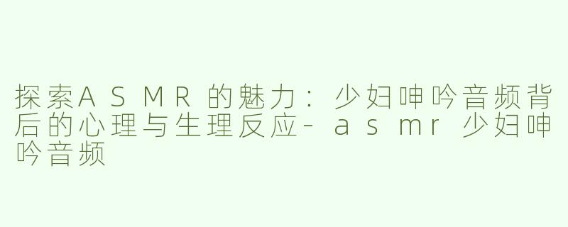 探索ASMR的魅力：少妇呻吟音频背后的心理与生理反应-asmr少妇呻吟音频