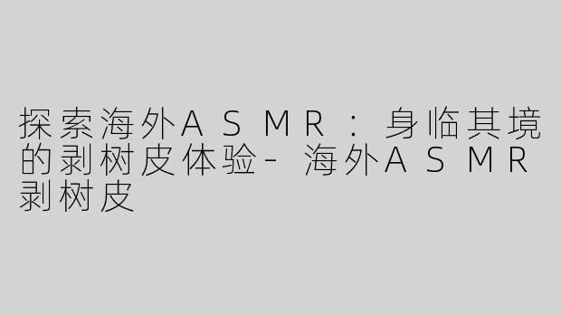 探索海外ASMR：身临其境的剥树皮体验-海外ASMR剥树皮