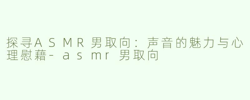 探寻ASMR男取向：声音的魅力与心理慰藉-asmr男取向