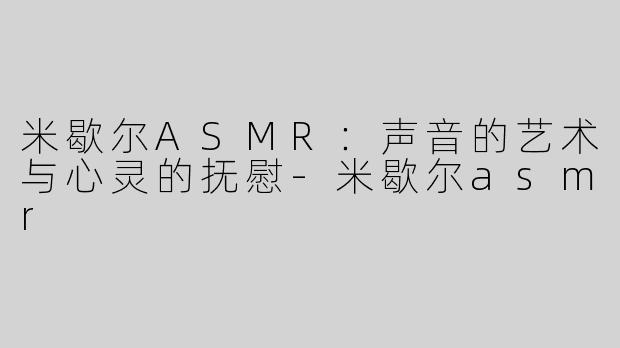 米歇尔ASMR：声音的艺术与心灵的抚慰-米歇尔asmr