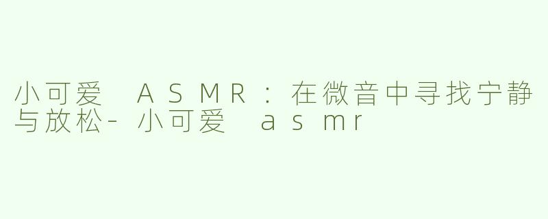 小可爱 ASMR：在微音中寻找宁静与放松-小可爱 asmr