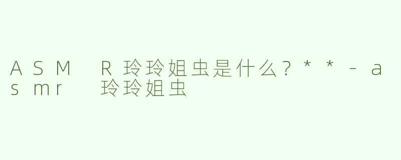 ASM R玲玲姐虫是什么？**-asmr 玲玲姐虫