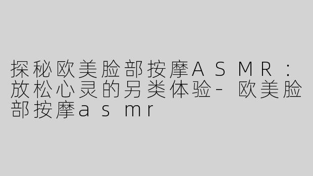 探秘欧美脸部按摩ASMR：放松心灵的另类体验-欧美脸部按摩asmr