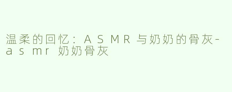 温柔的回忆：ASMR与奶奶的骨灰-asmr奶奶骨灰