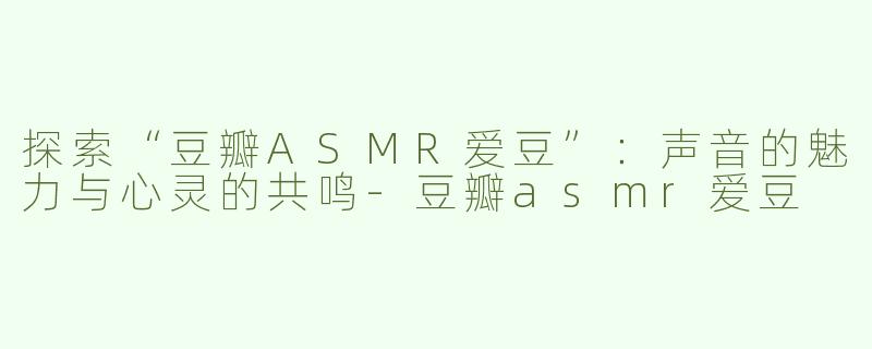 探索“豆瓣ASMR爱豆”：声音的魅力与心灵的共鸣-豆瓣asmr爱豆