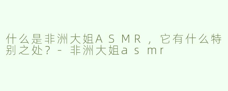 什么是非洲大姐ASMR，它有什么特别之处？