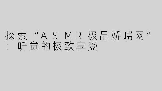 探索“ASMR极品娇喘网”：听觉的极致享受