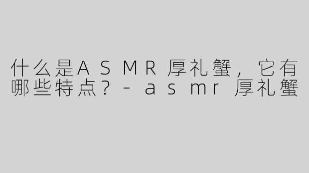什么是ASMR厚礼蟹，它有哪些特点？