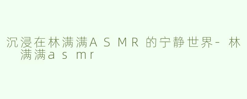 沉浸在林满满ASMR的宁静世界-林 满满asmr