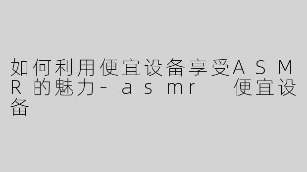 如何利用便宜设备享受ASMR的魅力-asmr 便宜设备
