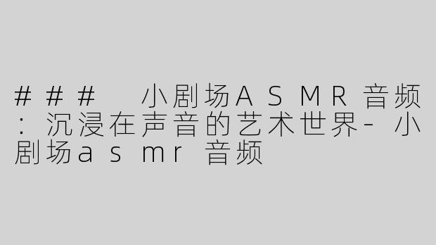 ### 小剧场ASMR音频：沉浸在声音的艺术世界-小剧场asmr音频