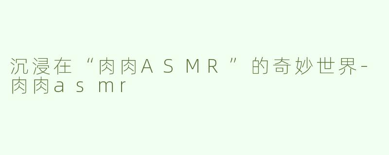 沉浸在“肉肉ASMR”的奇妙世界-肉肉asmr