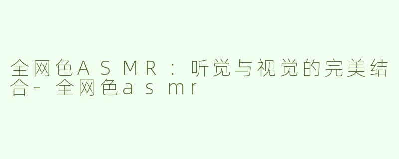 全网色ASMR：听觉与视觉的完美结合-全网色asmr