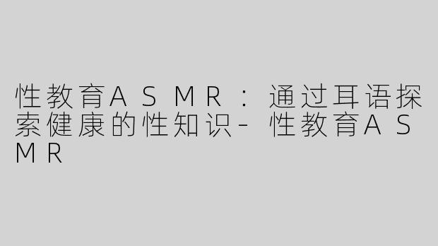 性教育ASMR：通过耳语探索健康的性知识-性教育ASMR