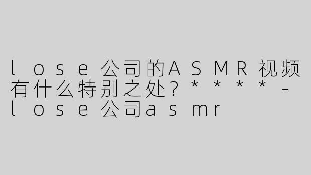 lose公司的ASMR视频有什么特别之处？****