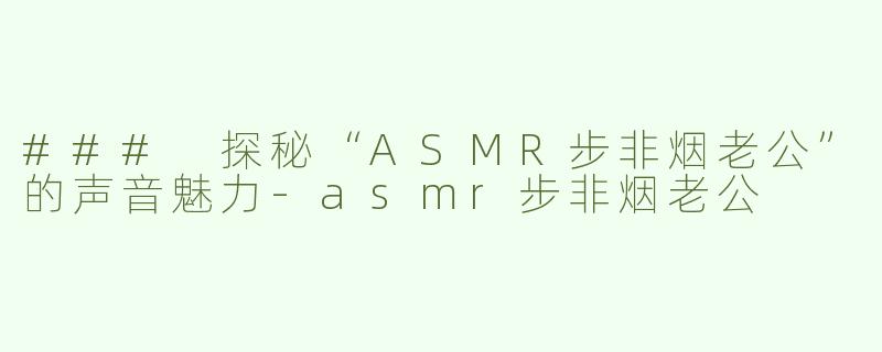 ### 探秘“ASMR步非烟老公”的声音魅力-asmr步非烟老公