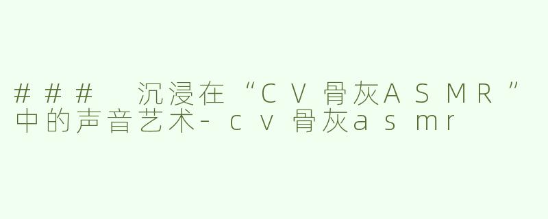 ### 沉浸在“CV骨灰ASMR”中的声音艺术