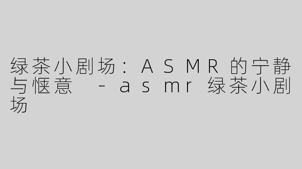 绿茶小剧场：ASMR的宁静与惬意 